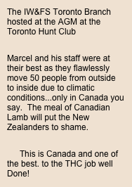 The IW&FS Toronto Branch hosted at the AGM at the Toronto Hunt Club

Marcel and his staff were at their best as they flawlessly move 50 people from outside to inside due to climatic conditions...only in Canada you say.  The meal of Canadian Lamb will put the New Zealanders to shame.

This is Canada and one of the best. to the THC job well Done!

The IW&FS Toronto is proud to  share this information  with you our members.
