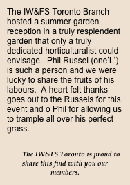 The IW&FS Toronto Branch hosted a summer garden reception in a truly resplendent garden that only a truly dedicated horticulturalist could envisage.  Phil Russel (one’L’) is such a person and we were lucky to share the fruits of his labours.  A heart felt thanks goes out to the Russels for this event and o Phil for allowing us to trample all over his perfect grass. 

The IW&FS Toronto is proud to  share this find with you our members.
